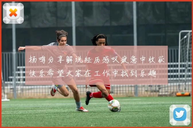杨鸣分享解说经历感叹疲惫中收获快乐希望大家在工作中找到乐趣