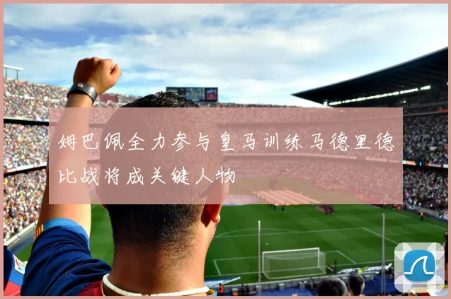 姆巴佩全力参与皇马训练马德里德比战将成关键人物
