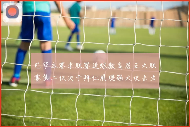 巴萨本赛季联赛进球数高居五大联赛第二仅次于拜仁展现强大攻击力