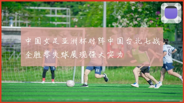 中国女足亚洲杯对阵中国台北七战全胜零失球展现强大实力