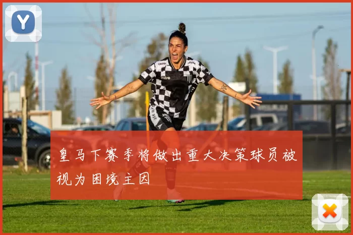 皇马下赛季将做出重大决策球员被视为困境主因