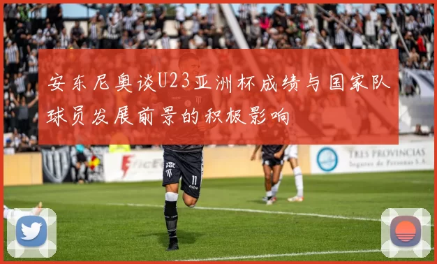 安东尼奥谈U23亚洲杯成绩与国家队球员发展前景的积极影响