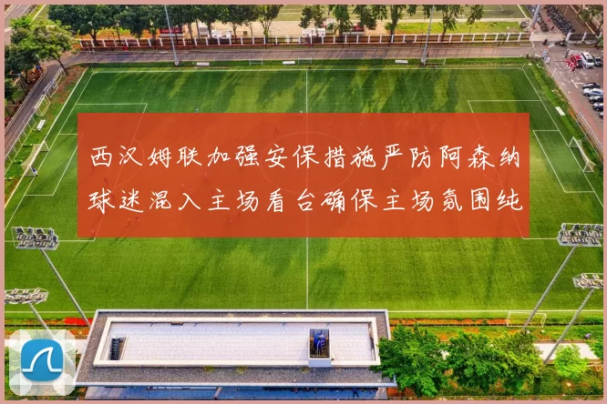 西汉姆联加强安保措施严防阿森纳球迷混入主场看台确保主场氛围纯粹