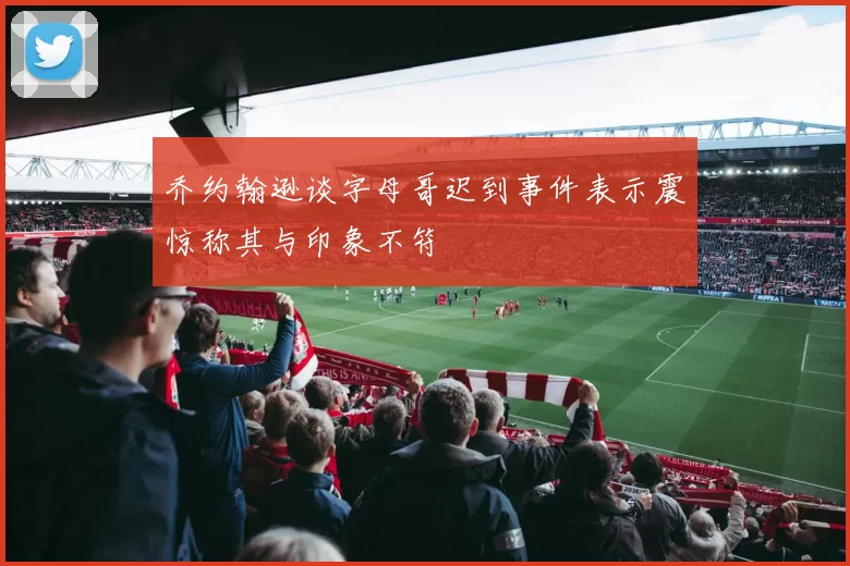 乔约翰逊谈字母哥迟到事件表示震惊称其与印象不符