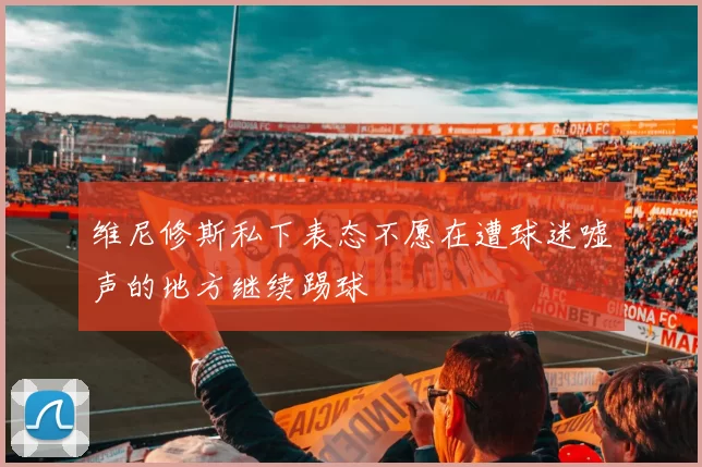 维尼修斯私下表态不愿在遭球迷嘘声的地方继续踢球