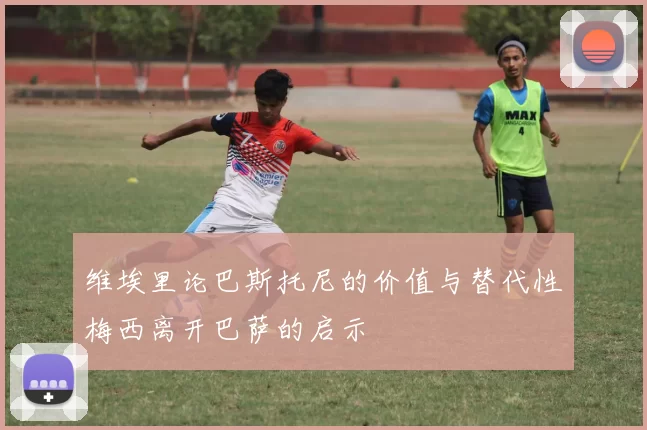 维埃里论巴斯托尼的价值与替代性梅西离开巴萨的启示