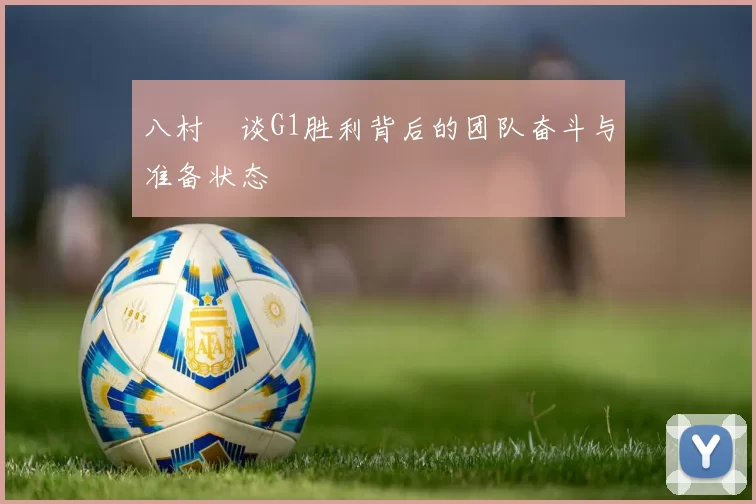 八村塁谈G1胜利背后的团队奋斗与准备状态