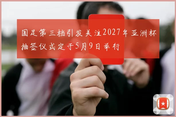 国足第三档引发关注2027年亚洲杯抽签仪式定于5月9日举行
