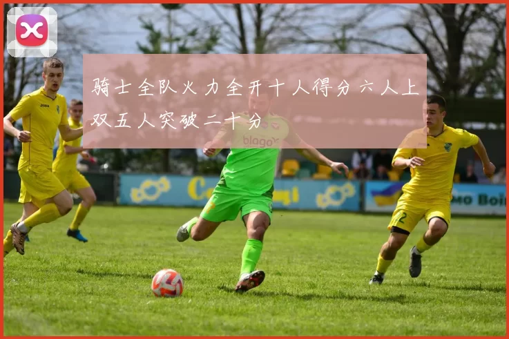 骑士全队火力全开十人得分六人上双五人突破二十分