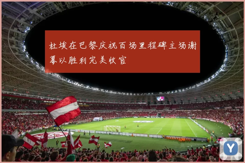 杜埃在巴黎庆祝百场里程碑主场谢幕以胜利完美收官