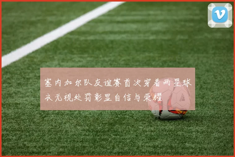 塞内加尔队友谊赛首次穿着两星球衣无视处罚彰显自信与荣耀