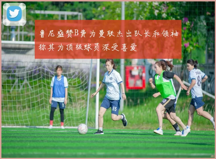 鲁尼盛赞B费为曼联杰出队长和领袖称其为顶级球员深受喜爱