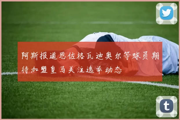 阿斯报道恩佐格瓦迪奥尔等球员期待加盟皇马关注选举动态