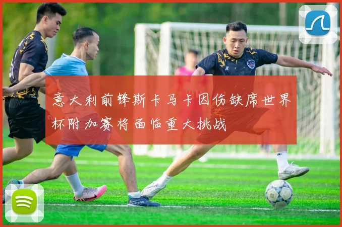 意大利前锋斯卡马卡因伤缺席世界杯附加赛将面临重大挑战