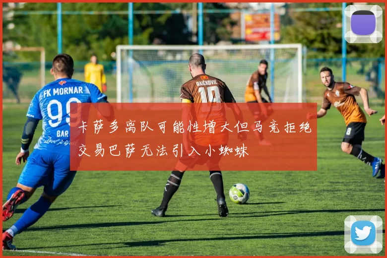 卡萨多离队可能性增大但马竞拒绝交易巴萨无法引入小蜘蛛