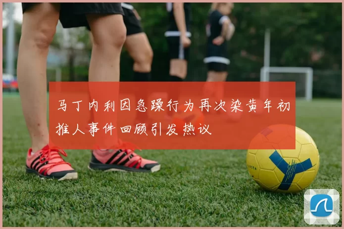 马丁内利因急躁行为再次染黄年初推人事件回顾引发热议