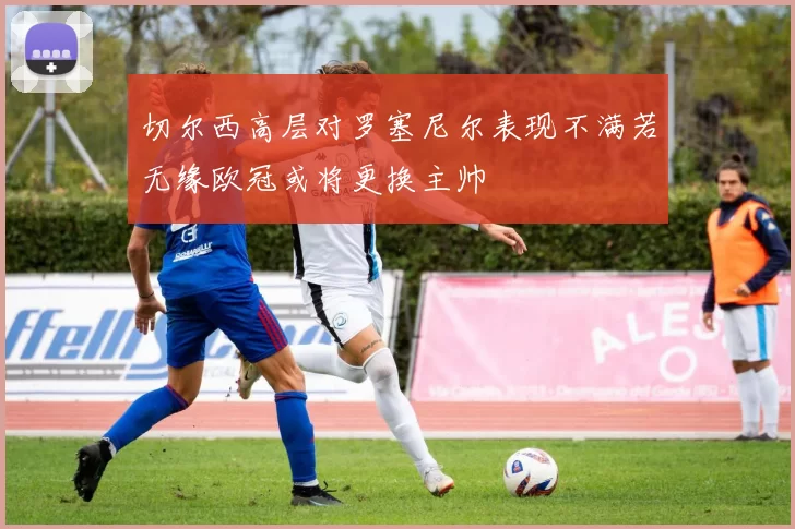 切尔西高层对罗塞尼尔表现不满若无缘欧冠或将更换主帅