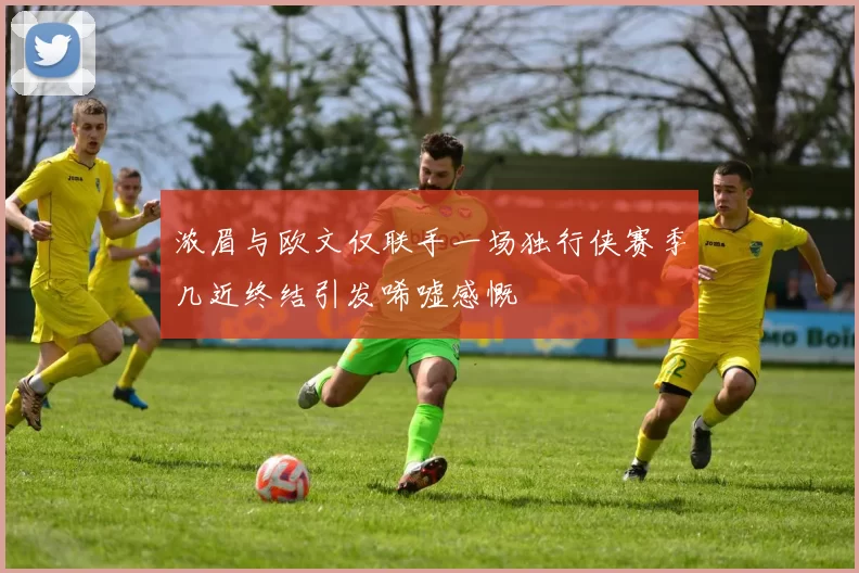 浓眉与欧文仅联手一场独行侠赛季几近终结引发唏嘘感慨