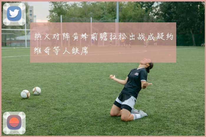 热火对阵黄蜂前瞻拉松出战成疑约维奇等人缺席