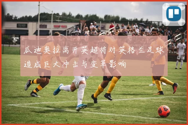 瓜迪奥拉离开英超将对英格兰足球造成巨大冲击与变革影响