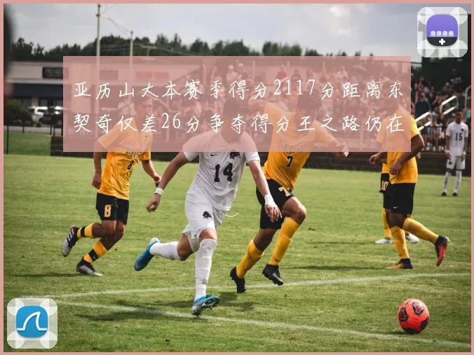 亚历山大本赛季得分2117分距离东契奇仅差26分争夺得分王之路仍在继续