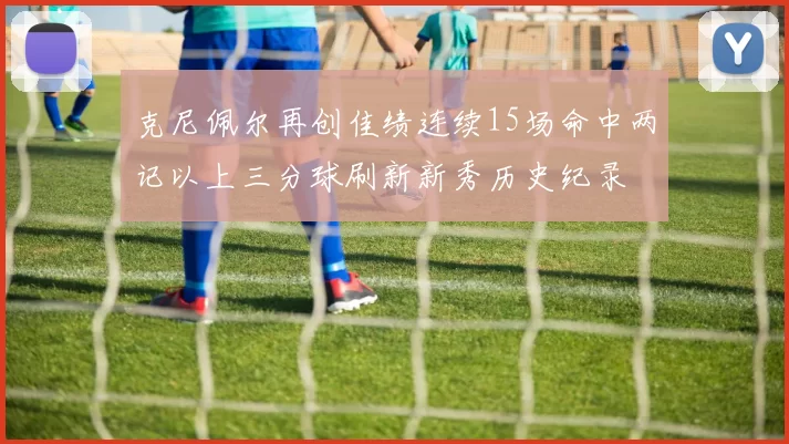 克尼佩尔再创佳绩连续15场命中两记以上三分球刷新新秀历史纪录